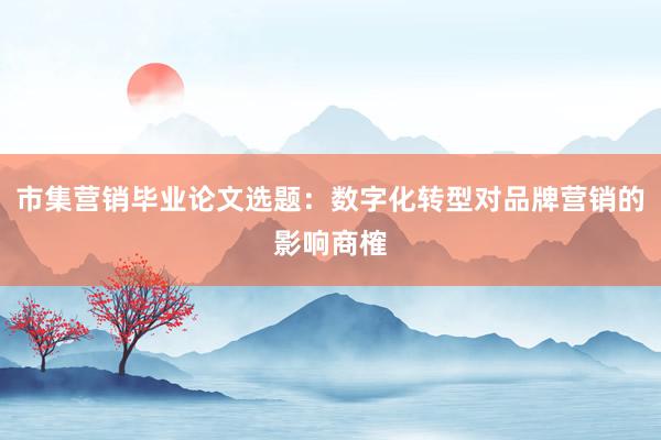 市集营销毕业论文选题：数字化转型对品牌营销的影响商榷